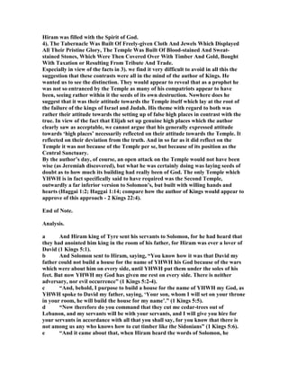 Hiram was filled with the Spirit of God.
4). The Tabernacle Was Built Of Freely-given Cloth And Jewels Which Displayed
All Their Pristine Glory, The Temple Was Built Of Blood-stained And Sweat-
stained Stones, Which Were Then Covered Over With Timber And Gold, Bought
With Taxation or Resulting From Tribute And Trade.
Especially in view of the facts in 3). we find it very difficult to avoid in all this the
suggestion that these contrasts were all in the mind of the author of Kings. He
wanted us to see the distinction. They would appear to reveal that as a prophet he
was not so entranced by the Temple as many of his compatriots appear to have
been, seeing rather within it the seeds of its own destruction. owhere does he
suggest that it was their attitude towards the Temple itself which lay at the root of
the failure of the kings of Israel and Judah. His theme with regard to both was
rather their attitude towards the setting up of false high places in contrast with the
true. In view of the fact that Elijah set up genuine high places which the author
clearly saw as acceptable, we cannot argue that his generally expressed attitude
towards ‘high places’ necessarily reflected on their attitude towards the Temple. It
reflected on their deviation from the truth. And in so far as it did reflect on the
Temple it was not because of the Temple per se, but because of its position as the
Central Sanctuary.
By the author’s day, of course, an open attack on the Temple would not have been
wise (as Jeremiah discovered), but what he was certainly doing was laying seeds of
doubt as to how much its building had really been of God. The only Temple which
YHWH is in fact specifically said to have required was the Second Temple,
outwardly a far inferior version to Solomon’s, but built with willing hands and
hearts (Haggai 1:2; Haggai 1:14; compare how the author of Kings would appear to
approve of this approach - 2 Kings 22:4).
End of ote.
Analysis.
a And Hiram king of Tyre sent his servants to Solomon, for he had heard that
they had anointed him king in the room of his father, for Hiram was ever a lover of
David (1 Kings 5:1).
b And Solomon sent to Hiram, saying, “You know how it was that David my
father could not build a house for the name of YHWH his God because of the wars
which were about him on every side, until YHWH put them under the soles of his
feet. But now YHWH my God has given me rest on every side. There is neither
adversary, nor evil occurrence” (1 Kings 5:2-4).
c “And, behold, I purpose to build a house for the name of YHWH my God, as
YHWH spoke to David my father, saying, ‘Your son, whom I will set on your throne
in your room, he will build the house for my name’.” (1 Kings 5:5).
d “ ow therefore do you command that they cut me cedar-trees out of
Lebanon, and my servants will be with your servants, and I will give you hire for
your servants in accordance with all that you shall say, for you know that there is
not among us any who knows how to cut timber like the Sidonians” (1 Kings 5:6).
e “And it came about that, when Hiram heard the words of Solomon, he
 