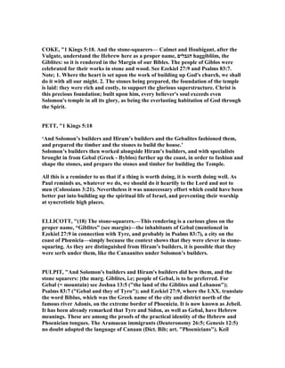 COKE, "1 Kings 5:18. And the stone-squarers— Calmet and Houbigant, after the
Vulgate, understand the Hebrew here as a proper name, ‫הגבלים‬ haggibliim, the
Giblites: so it is rendered in the Margin of our Bibles. The people of Giblos were
celebrated for their works in stone and wood. See Ezekiel 27:9 and Psalms 83:7.
ote; 1. Where the heart is set upon the work of building up God's church, we shall
do it with all our might. 2. The stones being prepared, the foundation of the temple
is laid: they were rich and costly, to support the glorious superstructure. Christ is
this precious foundation; built upon him, every believer's soul exceeds even
Solomon's temple in all its glory, as being the everlasting habitation of God through
the Spirit.
PETT, "1 Kings 5:18
‘And Solomon’s builders and Hiram’s builders and the Gebalites fashioned them,
and prepared the timber and the stones to build the house.’
Solomon’s builders then worked alongside Hiram’s builders, and with specialists
brought in from Gebal (Greek - Byblos) further up the coast, in order to fashion and
shape the stones, and prepare the stones and timber for building the Temple.
All this is a reminder to us that if a thing is worth doing, it is worth doing well. As
Paul reminds us, whatever we do, we should do it heartily to the Lord and not to
men (Colossians 3:21). evertheless it was unnecessary effort which could have been
better put into building up the spiritual life of Israel, and preventing their worship
at syncretistic high places.
ELLICOTT, "(18) The stone-squarers.—This rendering is a curious gloss on the
proper name, “Giblites” (see margin)—the inhabitants of Gebal (mentioned in
Ezekiel 27:9 in connection with Tyre, and probably in Psalms 83:7), a city on the
coast of Phœnicia—simply because the context shows that they were clever in stone-
squaring. As they are distinguished from Hiram’s builders, it is possible that they
were serfs under them, like the Canaanites under Solomon’s builders.
PULPIT, "And Solomon's builders and Hiram's builders did hew them, and the
stone squarers: [the marg. Giblites, i.e; people of Gebal, is to be preferred. For
Gebal (= mountain) see Joshua 13:5 ("the land of the Giblites and Lebanon");
Psalms 83:7 ("Gebal and they of Tyro"); and Ezekiel 27:9, where the LXX. translate
the word Biblus, which was the Greek name of the city and district north of the
famous river Adonis, on the extreme border of Phoenicia. It is now known as Jebeil.
It has been already remarked that Tyre and Sidon, as well as Gebal, have Hebrew
meanings. These are among the proofs of the practical identity of the Hebrew and
Phoenician tongues. The Aramaean immigrants (Deuteronomy 26:5; Genesis 12:5)
no doubt adopted the language of Canaan (Dict. Bib; art. "Phoenicians"). Keil
 