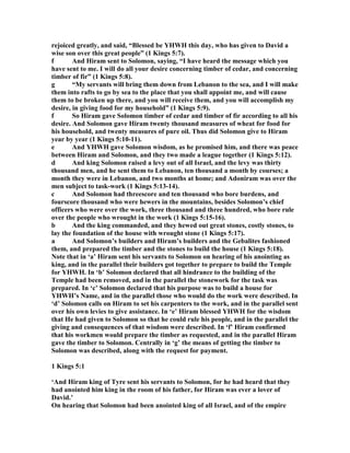 rejoiced greatly, and said, “Blessed be YHWH this day, who has given to David a
wise son over this great people” (1 Kings 5:7).
f And Hiram sent to Solomon, saying, “I have heard the message which you
have sent to me. I will do all your desire concerning timber of cedar, and concerning
timber of fir” (1 Kings 5:8).
g “My servants will bring them down from Lebanon to the sea, and I will make
them into rafts to go by sea to the place that you shall appoint me, and will cause
them to be broken up there, and you will receive them, and you will accomplish my
desire, in giving food for my household” (1 Kings 5:9).
f So Hiram gave Solomon timber of cedar and timber of fir according to all his
desire. And Solomon gave Hiram twenty thousand measures of wheat for food for
his household, and twenty measures of pure oil. Thus did Solomon give to Hiram
year by year (1 Kings 5:10-11).
e And YHWH gave Solomon wisdom, as he promised him, and there was peace
between Hiram and Solomon, and they two made a league together (1 Kings 5:12).
d And king Solomon raised a levy out of all Israel, and the levy was thirty
thousand men, and he sent them to Lebanon, ten thousand a month by courses; a
month they were in Lebanon, and two months at home; and Adoniram was over the
men subject to task-work (1 Kings 5:13-14).
c And Solomon had threescore and ten thousand who bore burdens, and
fourscore thousand who were hewers in the mountains, besides Solomon’s chief
officers who were over the work, three thousand and three hundred, who bore rule
over the people who wrought in the work (1 Kings 5:15-16).
b And the king commanded, and they hewed out great stones, costly stones, to
lay the foundation of the house with wrought stone (1 Kings 5:17).
a And Solomon’s builders and Hiram’s builders and the Gebalites fashioned
them, and prepared the timber and the stones to build the house (1 Kings 5:18).
ote that in ‘a’ Hiram sent his servants to Solomon on hearing of his anointing as
king, and in the parallel their builders got together to prepare to build the Temple
for YHWH. In ‘b’ Solomon declared that all hindrance to the building of the
Temple had been removed, and in the parallel the stonework for the task was
prepared. In ‘c’ Solomon declared that his purpose was to build a house for
YHWH’s ame, and in the parallel those who would do the work were described. In
‘d’ Solomon calls on Hiram to set his carpenters to the work, and in the parallel sent
over his own levies to give assistance. In ‘e’ Hiram blessed YHWH for the wisdom
that He had given to Solomon so that he could rule his people, and in the parallel the
giving and consequences of that wisdom were described. In ‘f’ Hiram confirmed
that his workmen would prepare the timber as requested, and in the parallel Hiram
gave the timber to Solomon. Centrally in ‘g’ the means of getting the timber to
Solomon was described, along with the request for payment.
1 Kings 5:1
‘And Hiram king of Tyre sent his servants to Solomon, for he had heard that they
had anointed him king in the room of his father, for Hiram was ever a lover of
David.’
On hearing that Solomon had been anointed king of all Israel, and of the empire
 
