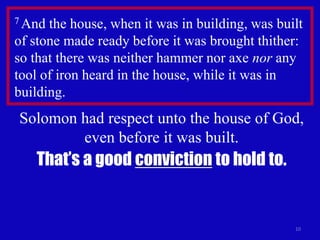 10
7 And the house, when it was in building, was built
of stone made ready before it was brought thither:
so that there was neither hammer nor axe nor any
tool of iron heard in the house, while it was in
building.
Solomon had respect unto the house of God,
even before it was built.
That’s a good conviction to hold to.
 