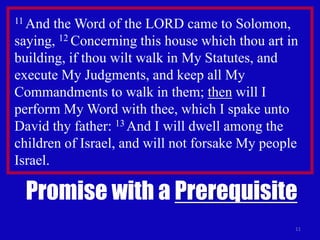 11
11 And the Word of the LORD came to Solomon,
saying, 12 Concerning this house which thou art in
building, if thou wilt walk in My Statutes, and
execute My Judgments, and keep all My
Commandments to walk in them; then will I
perform My Word with thee, which I spake unto
David thy father: 13 And I will dwell among the
children of Israel, and will not forsake My people
Israel.
Promise with a Prerequisite
 