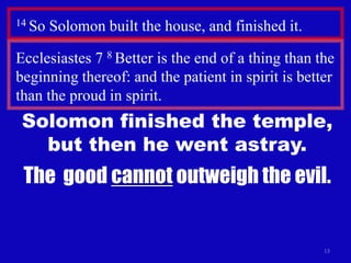 13
14 So Solomon built the house, and finished it.
The good cannot outweigh the evil.
Ecclesiastes 7 8 Better is the end of a thing than the
beginning thereof: and the patient in spirit is better
than the proud in spirit.
Solomon finished the temple,
but then he went astray.
 
