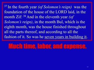 14
37 In the fourth year (of Solomon’s reign) was the
foundation of the house of the LORD laid, in the
month Zif: 38 And in the eleventh year (of
Solomon’s reign), in the month Bul, which is the
eighth month, was the house finished throughout
all the parts thereof, and according to all the
fashion of it. So was he seven years in building it.
Much time, labor, and expense.
 