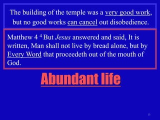 15
The building of the temple was a very good work,
but no good works can cancel out disobedience.
Matthew 4 4 But Jesus answered and said, It is
written, Man shall not live by bread alone, but by
Every Word that proceedeth out of the mouth of
God.
Abundant life
 