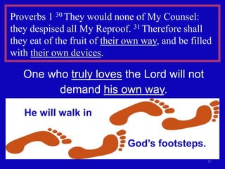 17
Proverbs 1 30 They would none of My Counsel:
they despised all My Reproof. 31 Therefore shall
they eat of the fruit of their own way, and be filled
with their own devices.
One who truly loves the Lord will not
demand his own way.
He will walk in
God’s footsteps.
 