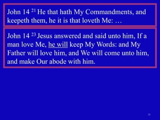18
John 14 21 He that hath My Commandments, and
keepeth them, he it is that loveth Me: …
John 14 23 Jesus answered and said unto him, If a
man love Me, he will keep My Words: and My
Father will love him, and We will come unto him,
and make Our abode with him.
 