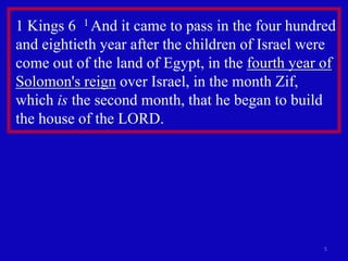 5
1 Kings 6 1 And it came to pass in the four hundred
and eightieth year after the children of Israel were
come out of the land of Egypt, in the fourth year of
Solomon's reign over Israel, in the month Zif,
which is the second month, that he began to build
the house of the LORD.
 