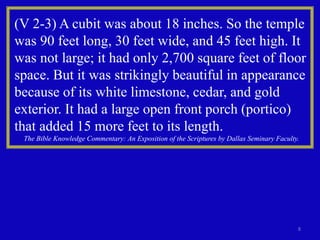 8
(V 2-3) A cubit was about 18 inches. So the temple
was 90 feet long, 30 feet wide, and 45 feet high. It
was not large; it had only 2,700 square feet of floor
space. But it was strikingly beautiful in appearance
because of its white limestone, cedar, and gold
exterior. It had a large open front porch (portico)
that added 15 more feet to its length.
The Bible Knowledge Commentary: An Exposition of the Scriptures by Dallas Seminary Faculty.
 