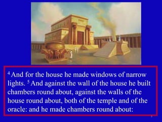 9
4 And for the house he made windows of narrow
lights. 5 And against the wall of the house he built
chambers round about, against the walls of the
house round about, both of the temple and of the
oracle: and he made chambers round about:
 
