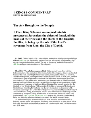 1 KI GS 8 COMME TARY
EDITED BY GLE PEASE
The Ark Brought to the Temple
1 Then King Solomon summoned into his
presence at Jerusalem the elders of Israel, all the
heads of the tribes and the chiefs of the Israelite
families, to bring up the ark of the Lord’s
covenant from Zion, the City of David.
BAR ES, "There seems to be a contrast here between the more popular proceedings
of David 2Sa_6:1, and the statelier system of his son, who merely summons the chief
men as representatives of the nation. The rest of the people “assembled themselves”
1Ki_8:2, and were mere spectators of the solemnity.
CLARKE, "Then Solomon assembled - It has already been observed that
Solomon deferred the dedication of the temple to the following year after it was finished,
because that year, according to Archbishop Usher, was a jubilee. “This,” he observes,
“was the ninth jubilee, opening the fourth millenary of the world, or A.M. 3001, wherein
Solomon with great magnificence celebrated the dedication of the temple seven days,
and the feast of tabernacles other seven days; and the celebration of the eighth day of
tabernacles being finished, upon the twenty-third day of the seventh month the people
were dismissed every man to his home. The eighth day of the seventh month, viz., the
thirtieth of our October, being Friday, was the first of the seven days of dedication; on
the tenth day, Saturday, November 1, was the fast of expiation or atonement held;
whereon, according to the Levitical law, the jubilee was proclaimed by sound of trumpet.
The fifteenth day, Friday, November 6, was the feast of tabernacles; the twenty-second,
November 13, being also Friday, was the feast of tabernacles, which was always very
solemnly kept, 2Ch_7:9; Lev_23:36; Joh_7:37; and the day following, November 14,
being our Saturday, when the Sabbath was ended, the people returned home.
“In the thirteenth year after the temple was built, Solomon made an end also of
building his own house, having spent full twenty years upon both of them; seven and a
half upon the temple, and thirteen or twelve and a half upon his own.” - Usher’s Annals,
sub. A.M. 3001.
 