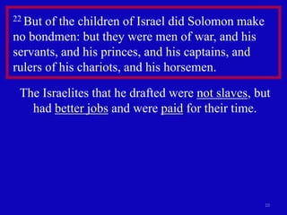 10
22 But of the children of Israel did Solomon make
no bondmen: but they were men of war, and his
servants, and his princes, and his captains, and
rulers of his chariots, and his horsemen.
The Israelites that he drafted were not slaves, but
had better jobs and were paid for their time.
 