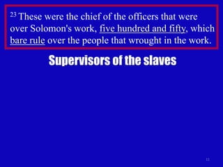11
23 These were the chief of the officers that were
over Solomon's work, five hundred and fifty, which
bare rule over the people that wrought in the work.
Supervisors of the slaves
 