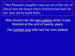 12
24 But Pharaoh's daughter came up out of the city of
David unto her house which Solomon had built for
her: then did he build Millo.
She moved into her own palace when it was
finished at the end of twenty years.
His number one wife had her own palace.
 