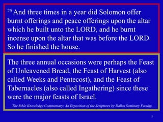 13
25 And three times in a year did Solomon offer
burnt offerings and peace offerings upon the altar
which he built unto the LORD, and he burnt
incense upon the altar that was before the LORD.
So he finished the house.
The three annual occasions were perhaps the Feast
of Unleavened Bread, the Feast of Harvest (also
called Weeks and Pentecost), and the Feast of
Tabernacles (also called Ingathering) since these
were the major feasts of Israel.
The Bible Knowledge Commentary: An Exposition of the Scriptures by Dallas Seminary Faculty.
 
