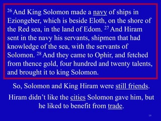 14
26 And King Solomon made a navy of ships in
Eziongeber, which is beside Eloth, on the shore of
the Red sea, in the land of Edom. 27 And Hiram
sent in the navy his servants, shipmen that had
knowledge of the sea, with the servants of
Solomon. 28 And they came to Ophir, and fetched
from thence gold, four hundred and twenty talents,
and brought it to king Solomon.
So, Solomon and King Hiram were still friends.
Hiram didn’t like the cities Solomon gave him, but
he liked to benefit from trade.
 