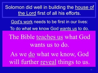 15
Solomon did well in building the house of
the Lord first of all his efforts.
God’s work needs to be first in our lives:
To do what we know God wants us to do.
The Bible teaches us what God
wants us to do.
As we do what we know, God
will further reveal things to us.
 