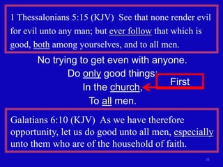 16
1 Thessalonians 5:15 (KJV) See that none render evil
for evil unto any man; but ever follow that which is
good, both among yourselves, and to all men.
No trying to get even with anyone.
Do only good things:
In the church,
To all men.
First
Galatians 6:10 (KJV) As we have therefore
opportunity, let us do good unto all men, especially
unto them who are of the household of faith.
 