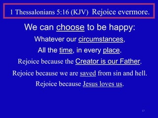 17
1 Thessalonians 5:16 (KJV) Rejoice evermore.
We can choose to be happy:
Whatever our circumstances,
All the time, in every place.
Rejoice because the Creator is our Father.
Rejoice because we are saved from sin and hell.
Rejoice because Jesus loves us.
 