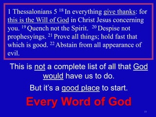 19
1 Thessalonians 5 18 In everything give thanks: for
this is the Will of God in Christ Jesus concerning
you. 19 Quench not the Spirit. 20 Despise not
prophesyings. 21 Prove all things; hold fast that
which is good. 22 Abstain from all appearance of
evil.
This is not a complete list of all that God
would have us to do.
But it’s a good place to start.
Every Word of God
 