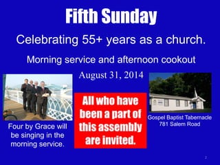 2
Fifth Sunday
August 31, 2014
Celebrating 55+ years as a church.
Morning service and afternoon cookout
Four by Grace will
be singing in the
morning service.
Gospel Baptist Tabernacle
781 Salem Road
All who have
been a part of
this assembly
are invited.
 