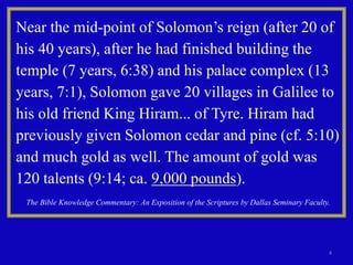 4
Near the mid-point of Solomon’s reign (after 20 of
his 40 years), after he had finished building the
temple (7 years, 6:38) and his palace complex (13
years, 7:1), Solomon gave 20 villages in Galilee to
his old friend King Hiram... of Tyre. Hiram had
previously given Solomon cedar and pine (cf. 5:10)
and much gold as well. The amount of gold was
120 talents (9:14; ca. 9,000 pounds).
The Bible Knowledge Commentary: An Exposition of the Scriptures by Dallas Seminary Faculty.
 