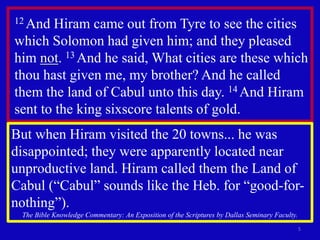 5
12 And Hiram came out from Tyre to see the cities
which Solomon had given him; and they pleased
him not. 13 And he said, What cities are these which
thou hast given me, my brother? And he called
them the land of Cabul unto this day. 14 And Hiram
sent to the king sixscore talents of gold.
But when Hiram visited the 20 towns... he was
disappointed; they were apparently located near
unproductive land. Hiram called them the Land of
Cabul (“Cabul” sounds like the Heb. for “good-for-
nothing”).
The Bible Knowledge Commentary: An Exposition of the Scriptures by Dallas Seminary Faculty.
 