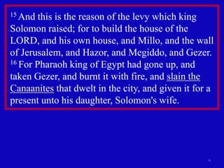 6
15 And this is the reason of the levy which king
Solomon raised; for to build the house of the
LORD, and his own house, and Millo, and the wall
of Jerusalem, and Hazor, and Megiddo, and Gezer.
16 For Pharaoh king of Egypt had gone up, and
taken Gezer, and burnt it with fire, and slain the
Canaanites that dwelt in the city, and given it for a
present unto his daughter, Solomon's wife.
 