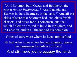 7
17 And Solomon built Gezer, and Bethhoron the
nether (lower Bethhoron), 18 And Baalath, and
Tadmor in the wilderness, in the land, 19 And all the
cities of store that Solomon had, and cities for his
chariots, and cities for his horsemen, and that
which Solomon desired to build in Jerusalem, and
in Lebanon, and in all the land of his dominion.
Cities of store were where he kept surplus food.
He had other cities where he kept chariots, horses,
and horsemen for defense of Israel.
And still more just to occupy the land.
 