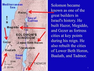 8
Solomon became
known as one of the
great builders in
Israel's history. He
built Hazor, Megiddo,
and Gezer as fortress
cities at key points
during his reign. He
also rebuilt the cities
of Lower Beth Horon,
Baalath, and Tadmor.
 