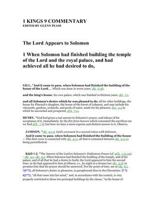 1 KI GS 9 COMME TARY
EDITED BY GLE PEASE
The Lord Appears to Solomon
1 When Solomon had finished building the temple
of the Lord and the royal palace, and had
achieved all he had desired to do,
GILL, "And it came to pass, when Solomon had finished the building of the
house of the Lord,.... Which was done in seven years, 1Ki_6:38.
and the king's house; his own palace, which was finished in thirteen years, 1Ki_7:1,
and all Solomon's desire which he was pleased to do; all his other buildings, the
house for Pharaoh's daughter, the house of the forest of Lebanon, and may include his
vineyards, gardens, orchards, and pools of water, made for his pleasure, Ecc_2:4 in
which he succeeded and prospered, 2Ch_7:11.
HE RY, "God had given a real answer to Solomon's prayer, and tokens of his
acceptance of it, immediately, by the fire from heaven which consumed the sacrifices (as
we find 2Ch_7:1); but here we have a more express and distinct answer to it. Observe,
JAMISO , "1Ki_9:1-9. God’s covenant in a second vision with Solomon.
And it came to pass, when Solomon had finished the building of the house
— This first verse is connected with 1Ki_9:11, all that is contained between 1Ki_9:2-10
being parenthetical.
K&D 1-2, "The Answer of the Lord to Solomon's Dedicatory Prayer (cf. 2Ch_7:11-22).
- 1Ki_9:1, 1Ki_9:2. When Solomon had finished the building of the temple, and of his
palace, and of all that he had a desire to build, the Lord appeared to him the second
time, as He had appeared to him at Gibeon, i.e., by night in a dream (see 1Ki_3:5), to
promise him that his prayer should be answered. For the point of time, see at 1Ki_8:1.
‫ק‬ ֶ‫שׁ‬ ֵ‫ל־ח‬ ָⅴ, all Solomon's desire or pleasures, is paraphrased thus in the Chronicles: ‫ב‬ ֵ‫ל‬ ‫ל‬ ַ‫ע‬
‫א‬ ָ ַ‫ל־ה‬ ָⅴ, “all that came into his mind,” and, in accordance with the context, is very
properly restricted to these two principal buildings by the clause, “in the house of
 