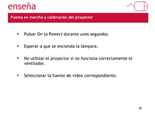 Puesta en marcha y calibración del proyector Pulsar On (o Power) durante unos segundos. Esperar a que se encienda la lámpara. No utilizar el proyector si no funciona correctamente el ventilador. Seleccionar la fuente de vídeo correspondiente. 
