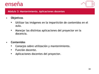 Módulo 3: Mantenimiento. Aplicaciones docentes Objetivos Utilizar las imágenes en la impartición de contenidos en el aula. Manejar las distintas aplicaciones del proyector en la docencia. Contenidos Consejos sobre utilización y mantenimiento. Función docente. Aplicaciones docentes del proyector. 