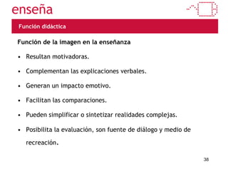 Función didáctica Función de la imagen en la enseñanza Resultan motivadoras. Complementan las explicaciones verbales. Generan un impacto emotivo. Facilitan las comparaciones. Pueden simplificar o sintetizar realidades complejas. Posibilita la evaluación, son fuente de diálogo y medio de recreación . 