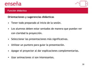 Función didáctica Orientaciones y sugerencias didácticas Tener todo preparado al inicio de la sesión. Los alumnos deben estar sentados de manera que puedan ver con claridad la proyección. Seleccionar las presentaciones más significativas. Utilizar un puntero para guiar la presentación. Apagar el proyector al dar explicaciones complementarias. Usar animaciones   si son interesantes. 