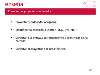Conexión del proyector al ordenador Proyector y ordenador apagados. Identificar la conexión a utilizar (VGA, DVI, etc.). Conectar a la entrada correspondiente e identificar dicha entrada. Conectar el proyector a la red eléctrica. 