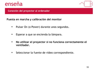 Conexión del proyector al ordenador Puesta en marcha y calibración del monitor Pulsar On (o Power) durante unos segundos. Esperar a que se encienda la lámpara. No utilizar el proyector si no funciona correctamente el ventilador. Seleccionar la fuente de vídeo correspondiente. 