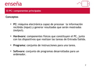 El PC: componentes principales Conceptos PC:  máquina electrónica capaz de procesar  la información recibida (input) y generar resultados que serán mostrados (output).  Hardware:  componentes físicos que constituyen el PC, junto con los dispositivos que realizan las tareas de Entrada/Salida. Programa:  conjunto de instrucciones para una tarea. Software:  conjunto de programas desarrollados para un ordenador. 