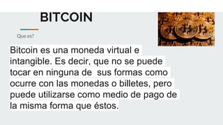 BITCOIN
Que es?
Bitcoin es una moneda virtual e
intangible. Es decir, que no se puede
tocar en ninguna de sus formas como
ocurre con las monedas o billetes, pero
puede utilizarse como medio de pago de
la misma forma que éstos.
 