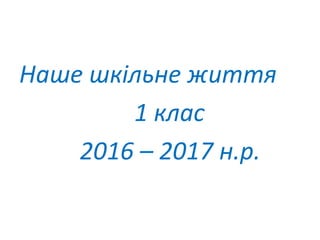 Наше шкільне життя
1 клас
2016 – 2017 н.р.
 