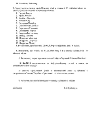 14.Челишеву Катерину
2. Зарахувати до складу учнів 1Б класу дітей у кількості 13 осіб відповідно до
списку (наданий повний пакет документів):
1. Гусєва Давида
2. Кулік Амєлію
3. КовбасуВікторію
4. Мовчан Єву
5. ОвчароваМихайла
6. Сабельнікова Даніїла
7. Середенко Стєфанію
8. Синжеряна Марка
9. СкорикаРостислава
10.Шайбу Дамира
11.Шевченка Максима
12.Шмуратка Спартака
13.Шмуратко Мілану
3. Встановити, що станом на 01.06.2020 року відкрито два 1-х класи.
4. Визначити, що станом на 01.06.2020 року в 1-х класах залишилося 33
вільних місця.
5. Заступнику директораз навчальної роботи Черновій Світлані Іванівні:
1)01.06.2020 оприлюднити на інформаційному стенді, а також на
офіційному сайті закладу:
2) список зарахованих учнів із зазначенням лише їх прізвищ з
дотриманням Закону України «Про захист персональних даних».
6. Контроль завиконанням даного наказу залишаю за собою.
Директор Т.С.Шабанова
 