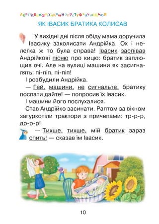 А6В^'ДЕ * 3 Й’йКлмНоп9ст уФ хЦчи1 ЬЮЯ
ЯК ІВАСИК БРАТИКА КОЛИСАВ
У вихідні дні після обіду мама доручила
Івасику заколисати Андрійка. Ох і не­
легка ж то була справа! Івасик заспівав
Андрійкові пісню про кицю: братик заплю­
щив очі. Але на вулиці машини як засигна­
лять: пі-піп, пі-піп!
І розбудили Андрійка.
— Гей, машини, не сигнальте, братику
поспати дайте! — попросив їх Івасик.
І машини його послухалися.
Став Андрійко засинати. Раптом за вікном
загуркотіли трактори з причепами: тр-р-р,
др-р-р!
— Тихше, тихше, мій братик зараз
І спить! — сказав їм Івасик.
10
 