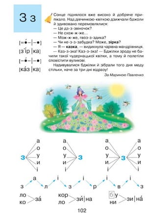 З з
[З ір |ка]
[-•-І-* ]
[каз |ка]
/ Сонце піднялося вже високо й добряче при­
пікало. Над дівчинкою-квіткою дзижчали бджоли
* й здивовано перемовлялися:
— Це дз-з-звіночок?
— Не схож-ж-же...
— Мож-ж-же, гвоз-з-здика?
— Чи не-з-з-забудка? Може, зірка?
— Я — казка, — видихнула чарівна мандрівниця.
— Каз-з-зка! Каз-з-зка! — Бджілки зроду не ба­
чили такої чудернацької квітки, а тому й полетіли
сповістити вуликові.
Надивувалися бджілки й зібрали того дня меду
стільки, наче за три дні відразу!
За Мариною Павленко
 