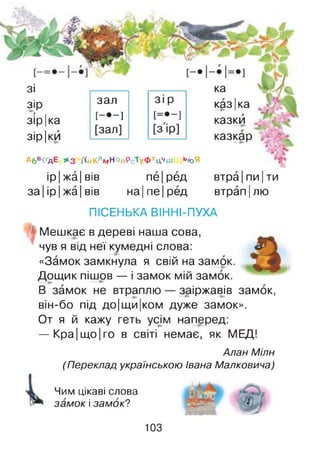 ка
казІка
казки ,
казкар
зі
зір
зір Іка
зір Іки
зал зір
[-•-] [=•-]
[зал] [зір]
Абв^дЕ ж з іїйКлмНоп'РсТуФхцЧіи ь/оЯ
ір Іжа Івів пе|ред
за Іір Іжа Івів на|пе|ред
втра|пи Іти
втрап Ілю
ПІСЕНЬКА ВІННІ-ПУХА
Мешкає в дереві наша сова,
чув я від неї кумедні слова:
«Замок замкнула я свій на замок.
Дощик пішов — і замок мій замок.
В замок не втраплю — заіржавів замок,
він-бо під до|щи|ком дуже замок».
От я й кажу геть усім наперед:
— Кра|що|го в світі немає, як МЕД!
Алан Мілн
(Переклад українською Івана Малковича)
Чим цікаві слова
замок і замок?
103
 