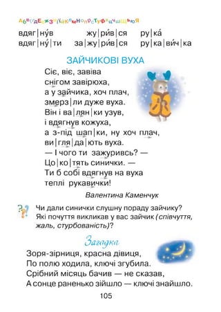 Абв^дЕ ЖЗ і'ійКлмНОп9сТуФхцчш ьюЯ
вдяг|нув жу Ірив Іся ру|ка
вдяг|ну|ти за ІжуІ рив[ся ру|ка|вйч|ка
ЗАЙЧИКОВІ ВУХА
Сіє, віє, завіва
снігом завірюха,
а у зайчика, хоч плач,
змерз |ли дуже вуха.
Він і ва| лян |ки узув,
і вдягнув кожуха,
а з-під шап|ки, ну хоч плач,
ви |гля |да |ють вуха.
— І чого ти зажуривсь? —
Цо |ко |тять синички. —
Ти б собі вдягнув на вуха
теплі рукавички!
Валентина Каменчук
» і »
®
7? • Чи дали синички слушну пораду зайчику?
Які почуття викликав у вас зайчик (співчуття,
жаль, стурбованість)?
З а г а д к и ,
Зоря-зірниця, красна дівиця,
По полю ходила, ключі згубила.
Срібний місяць бачив — не сказав,
Асонце раненько зійшло — ключі знайшло.
105
 