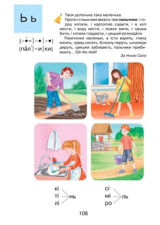 Ьь
[ - • ■ 1 - і - ]
[пал'| -и Іки]
/ Твоя долонька така маленька.
Проте стільки вже вміють твої пальчики: і го-
* род копати, і картоплю садити, і в хаті
мести, і воду нести, і ложки мити, і чашки
бити, і котика годувати, і цяцьки розкидати.
Помічники маленькі, а їсти варять, глину
місять, траву косять, білизну перуть, шпалери
деруть, цвяшки забивають, пальчики приби­
вають... Ой-йо-йой!
За Ніною Сало
106
 