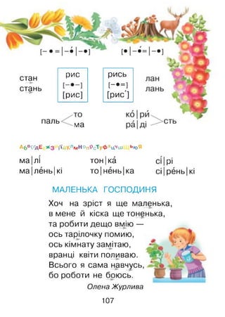 стан
стань
паль
рис
[рис]
ма
рись
[-•=]
[рис']
Абв^дЕ * з й‘йКлмНОп9сТуфхц**ш ь»оЯ
ма лі тон|ка сі І|рі
ма лень |кі то|нень| ка сі рень| кі
МАЛЕНЬКА ГОСПОДИНЯ
Хоч на зріст я ще маленька,
в мене й кіска ще тоненька,
та робити дещо вмію —
ось тарілочку помию,
ось кімнату замітаю,
вранці квіти поливаю.
Всього я сама навчусь,
бо роботи не боюсь.
Олена Журлива
107
 