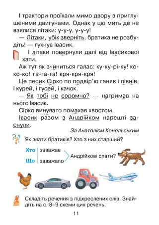 І трактори проїхали мимо двору з приглу­
шеними двигунами. Однак у цю мить де не
взялися літаки: у-у-у, у-у-у!
— Літаки, убік зверніть, братика не розбу­
діть! — гукнув Івасик.
||| І літаки повернули далі від Івасикової
Аж тут як зчиниться галас: ку-ку-рі-ку! ко-
ко-ко! га-га-га! кря-кря-кря!
Це песик Сірко по подвір’ю ганяє і півнів,
і курей, і гусей, і качок.
— Як тобі не соромно? — нагримав на
нього Івасик.
Сірко винувато помахав хвостом.
Івасик разом з Андрійком нарешті за­
снули.
За Анатолієм Конельським
р о
•У[ Як звати братиків? Хто з них старший?
Хто
Що
заважав
заважало
Андрійкові спати?
Складіть речення з підкреслених слів. Знай­
діть на с. 8-9 схеми цих речень.
11
 