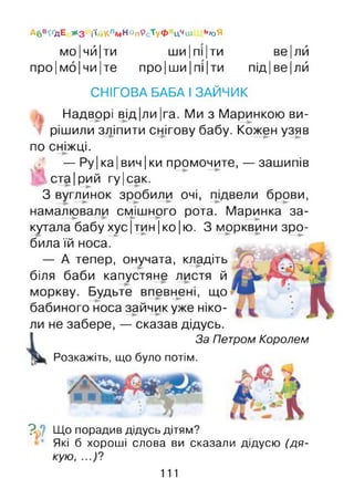 мо|чй|ти ши|пі|ти ве|лй
про ІMÔІЧИІте про ІШИІПІ ІТИ ПІДІве Ілй
СНІГОВА БАБА І ЗАЙЧИК
Надворі від|ли|га. Ми з Маринкою ви­
рішили зліпити снігову бабу. Кожен узяв
по сніжці.
— Ру| ка Івин Іки промочите, — зашипів
ста Ірий гу|сак.
З вуглинок зробили очі, підвели брови,
намалювали смішного рота. Маринка за­
кутала бабу хус Ітин Іко Ію. З морквини зро­
била їй носа.
— А тепер, онучата, кладіть
біля баби капустяне листя й
моркву. Будьте впевнені, що
бабиного носа зайчик уже ніко­
ли не забере, — сказав дідусь.
За Петром Королем
Розкажіть, що було потім.
А бв^дЕ ж з і'іі^КлМНоп9сТуФ Цчш ь<оЯ
V Що порадив дідусь дітям?
Які б хороші слова ви сказали дідусю (дя­
кую, ...)?
111
 