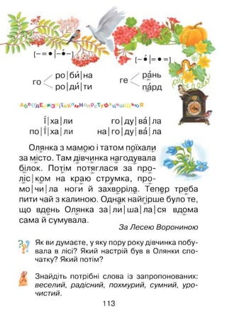 Абв^дЕ *3 і'»йКлмНоп9сТуфхцЧш ЬЮЯ
ї Іха Іли го|ду|ва|ла
по Ії Іха Іли на Іго| ду| ва| ла
роІ би Іна
ро|дй Іти
Олянка з мамою і татом поїхали—► — ► —► —►
за місто. Там дівчинка нагодувала
білок. Потім потяглася за про­
ліском на краю струмка, про­
мо Ічи |ла ноги й захворіла. Тепер треба
пити чай з калиною. Однак найгірше було те,
що вдень Олянка за |ли |ша| ла| ся вдома
сама й сумувала.
За Лесею Ворониною
р • Як ви думаєте, у яку пору року дівчинка побу­
вала в лісі? Який настрій був в Олянки спо­
чатку? Який потім?
> Знайдіть потрібні слова із запропонованих:
веселий, радісний, похмурий, сумний, уро­
чистий.
113
 