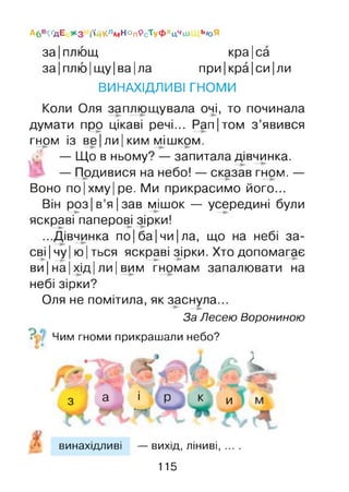 за Іплющ кра|са
за|плю|щу|ва|ла при|кра|си|ли
ВИНАХІДЛИВІ ГНОМИ
А6 в^дЕ ЖЗ і'ійКлмНОп9сТуФ хцчиі ьюЯ
Коли Оля заплющувала очі, то починала
думати про цікаві речі... Pan|том з’явився
гном із веІ ли Іким мішком.
— Що в ньому? — запитала дівчинка.
— Подивися на небо! — сказав гном. —
Воно по|хму|ре. Ми прикрасимо його...
Він роз|в’я|зав мішок — усередині були
яскраві паперові зірки!
...Дівчинка по Іба Ічи Іла, що на небі за­
свічу |ю |ться яскраві зірки. Хто допомагає
ви Іна Іхід Іли Івим гномам запалювати на
небі зірки?
Оля не помітила, як заснула...
За Лесею Ворониною
■ Чим гноми прикрашали небо?
k
3 а і Р к и
I '•*# , g .
винахідливі — вихід, ліниві, ... .
115
 
